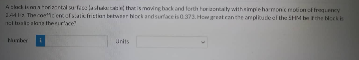 A block is on a horizontal surface (a shake table) that is moving back and forth horizontally with simple harmonic motion of frequency
2.44 Hz. The coefficient of static friction between block and surface is 0.373. How great can the amplitude of the SHM be if the block is
not to slip along the surface?
Number
i
Units