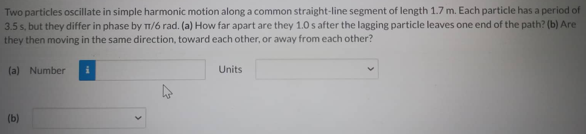Two particles oscillate in simple harmonic motion along a common straight-line segment of length 1.7 m. Each particle has a period of
3.5 s, but they differ in phase by π/6 rad. (a) How far apart are they 1.0 s after the lagging particle leaves one end of the path? (b) Are
they then moving in the same direction, toward each other, or away from each other?
(a) Number
(b)
4
Units