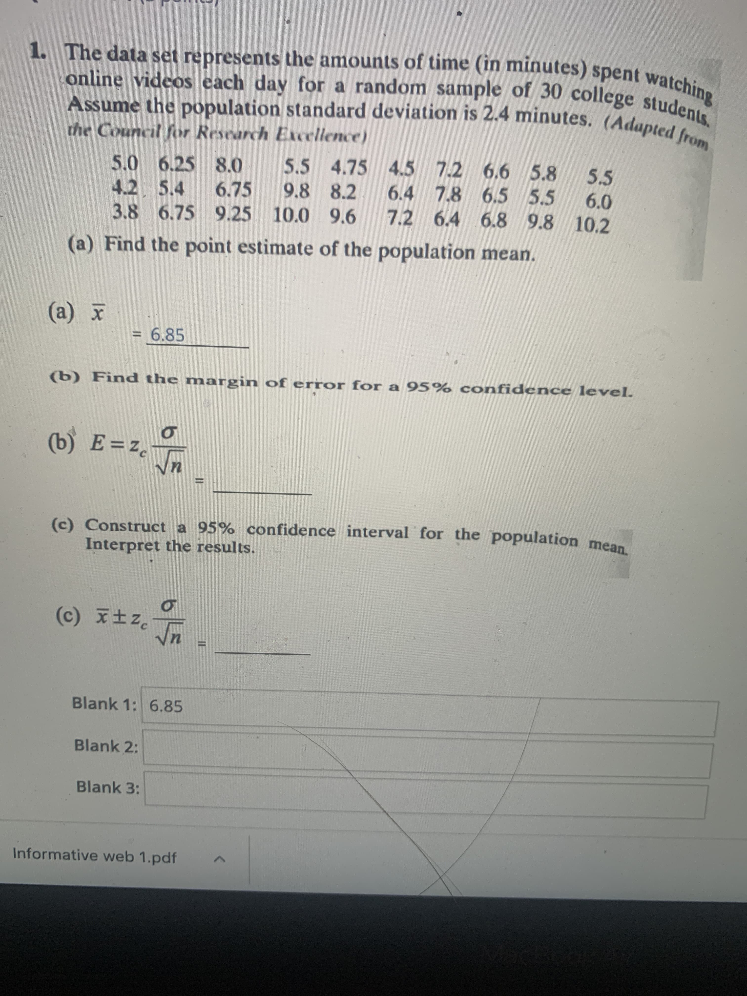 The data set represents the amounts of time (in minutes) spent watching
online videos each day for a random sample of 30 college students.
Assume the population standard deviation is 2.4 minutes. (Adapted from
the Council for Research Excellence)
5.5 4.75 4.5 7.2 6.6 5.8
9.8 8.2
5.5
5.0 6.25 8.0
4.2 5.4
3.8 6.75 9.25 10.0 9.6
6.4 7.8 6.5 5.5
7.2 6.4 6.8 9.8 10.2
6.75
6.0
(a) Find the point estimate of the population mean
