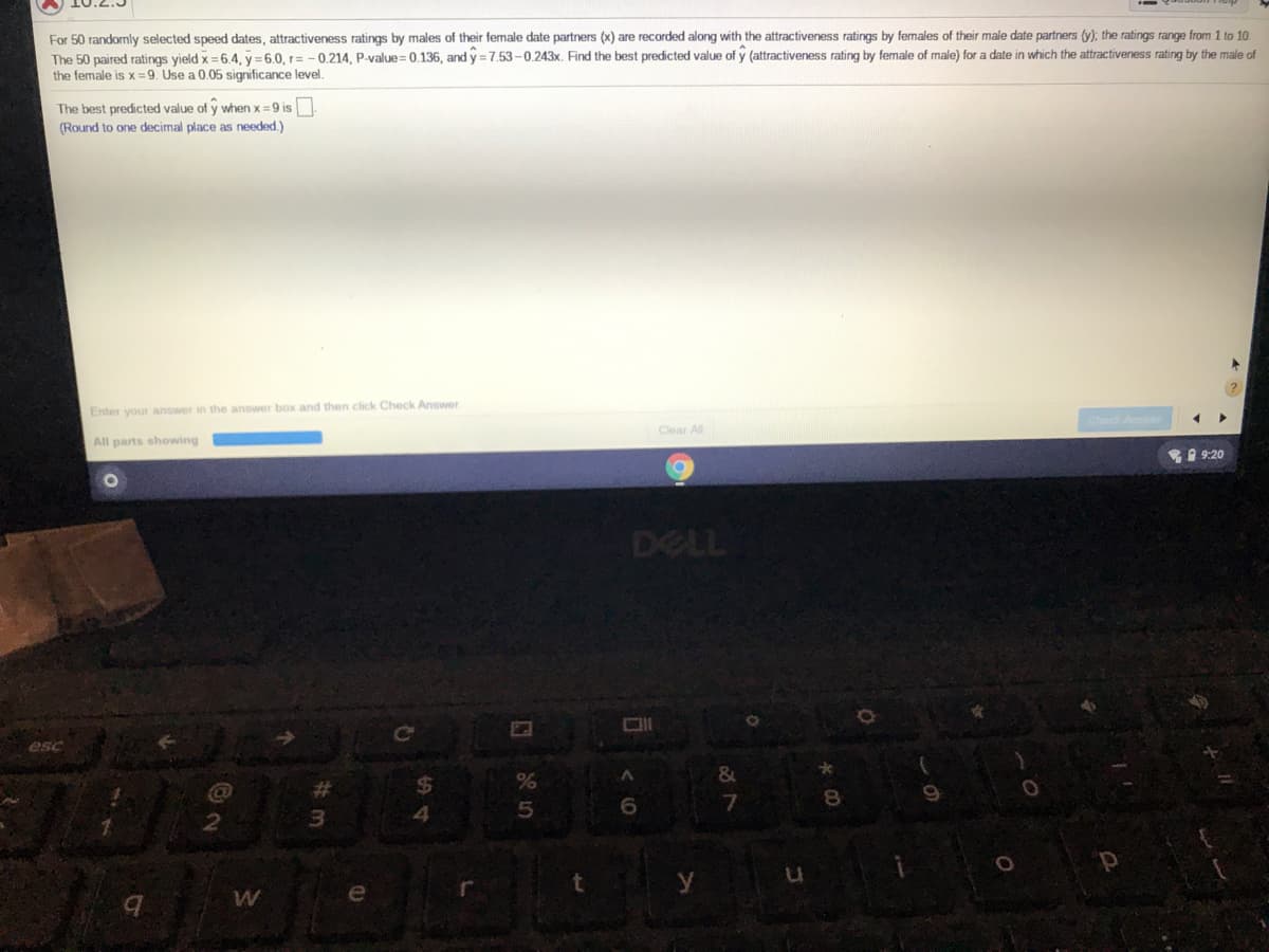 For 50 randomly selected speed dates, attractiveness ratings by males of their female date partners (x) are recorded along with the attractiveness ratings by females of their male date partners (y); the ratings range from 1 to 10
The 50 paired ratings yield x =6.4. y = 6,0. r= -0.214, P-value = 0,136, and y =7,53-0.243x. Find the best predicted value of y (attractiveness rating by female of male) for a date in which the attractiveness rating by the male of
the female is x =9. Use a 0.05 significance level.
The best predicted value of y when x =9 is
(Round to one decimal place as needed.)
Enter your answer in the answer box and then click Check Answer
Clear All
All parts showing
9:20
DELL
esc
&
%23
3
4
y
e
