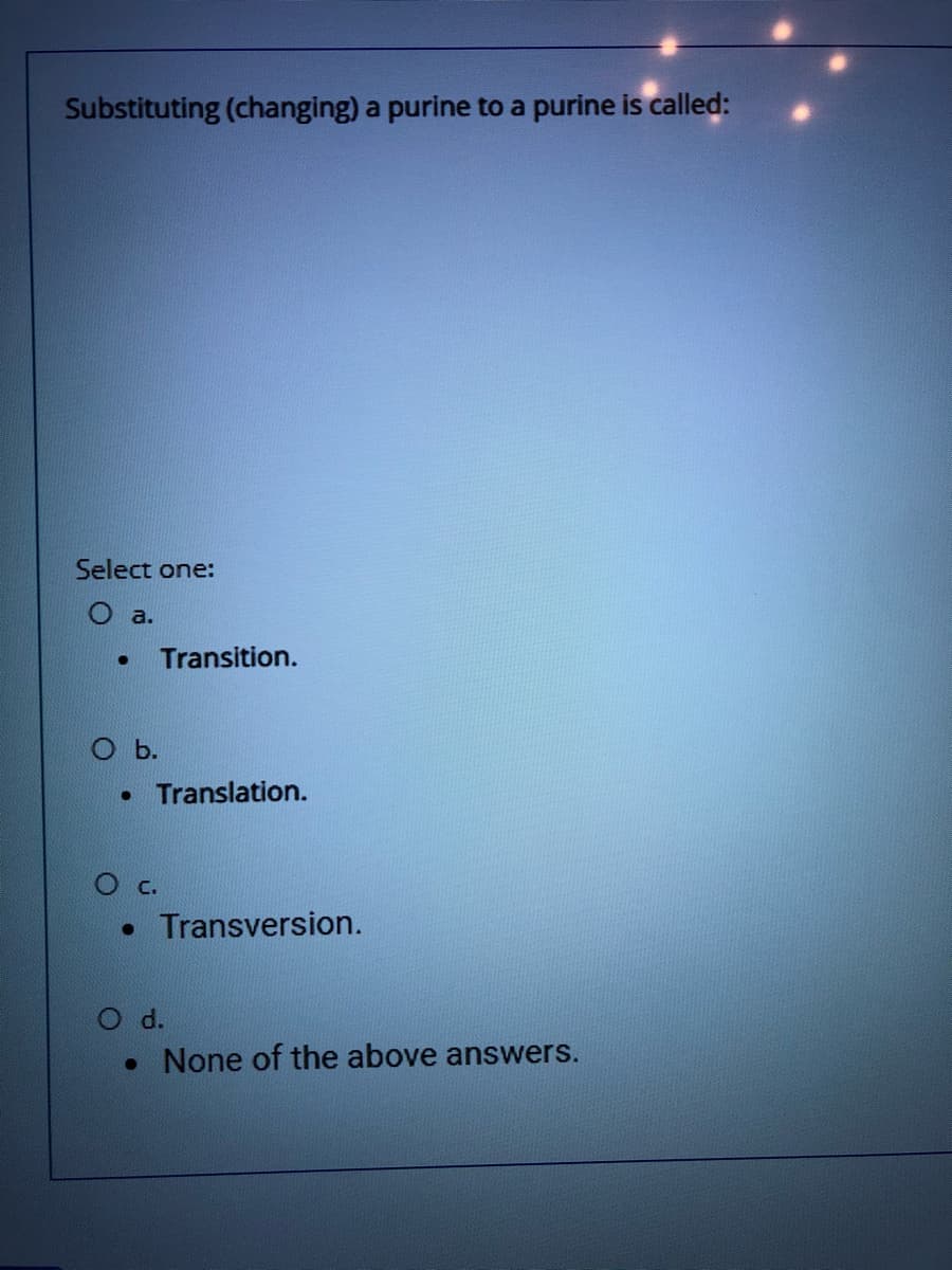 Substituting (changing) a purine to a purine is called:
Select one:
O a.
Transition.
Translation.
О с.
• Transversion.
O d.
• None of the above answers.
