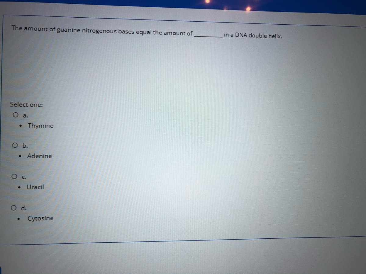 The amount of guanine nitrogenous bases equal the amount of,
in a DNA double helix.
Select one:
O a.
Thymine
O b.
• Adenine
Ос.
Uracil
O d.
Cytosine
