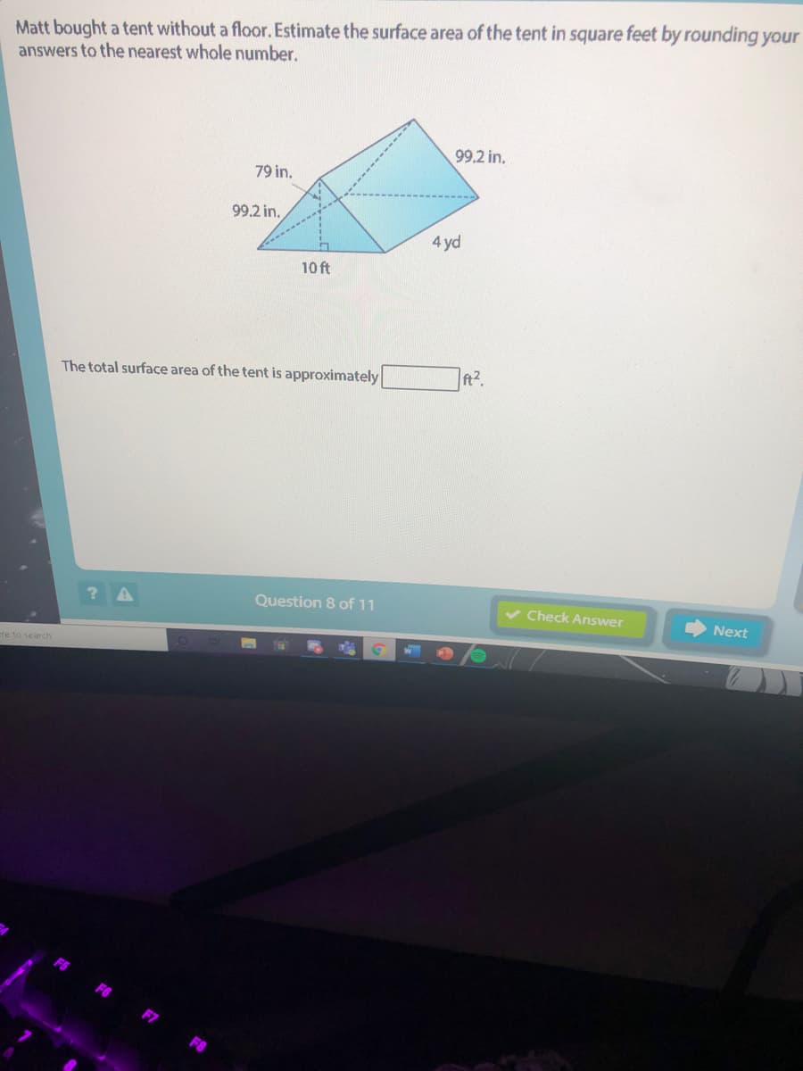 Matt bought a tent without a floor. Estimate the surface area of the tent in square feet by rounding your
answers to the nearest whole number.
99.2 in.
79 in.
99.2 in.
4 yd
10 ft
The total surface area of the tent is approximately
ft2.
Question 8 of 11
v Check Answer
Next
cre to search
