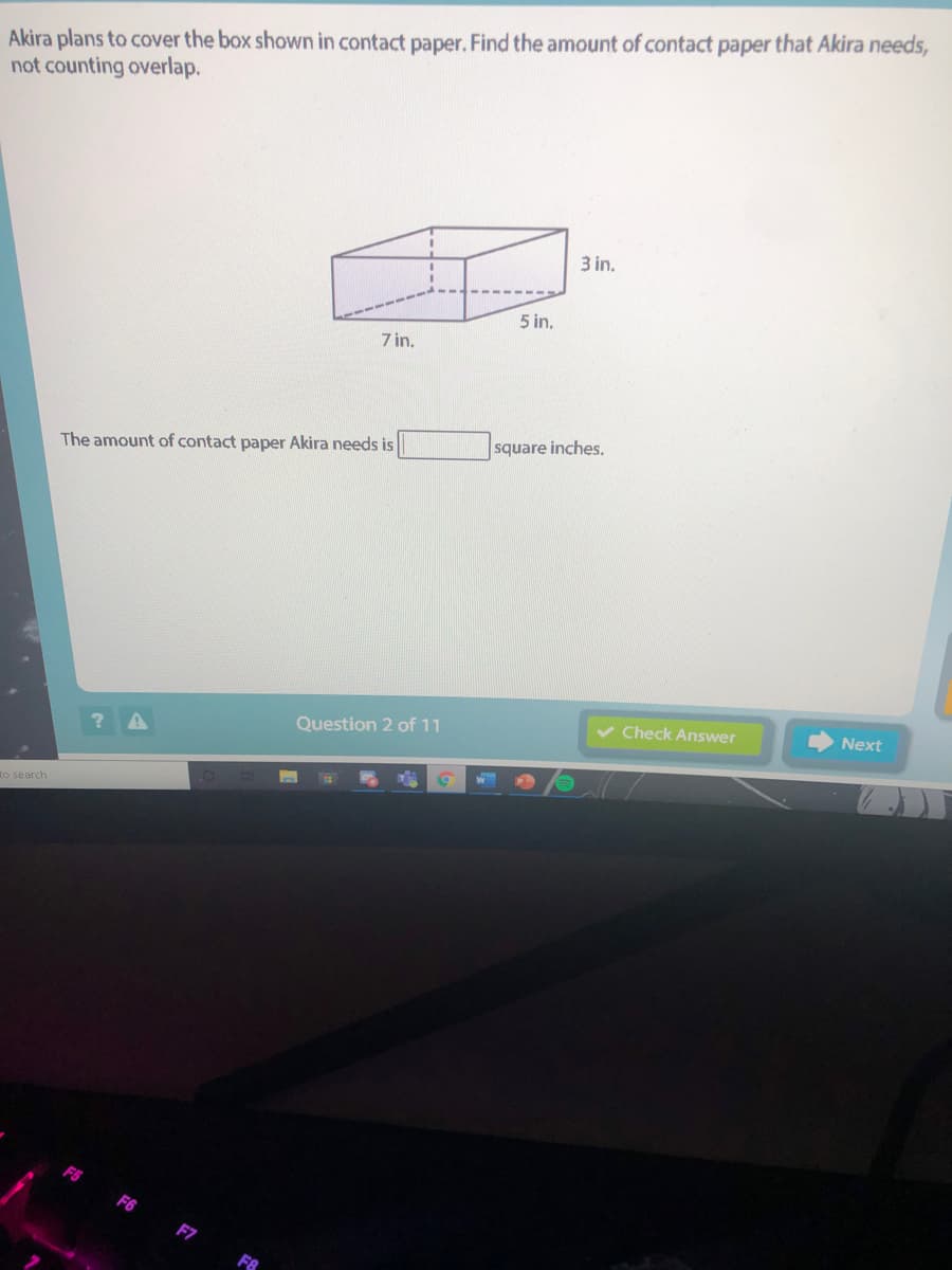 Akira plans to cover the box shown in contact paper. Find the amount of contact paper that Akira needs,
not counting overlap.
3 in.
5 in.
7 in.
square inches,
The amount of contact paper Akira needs is
v Check Answer
Next
Question 2 of 11
to search
F6
F7
