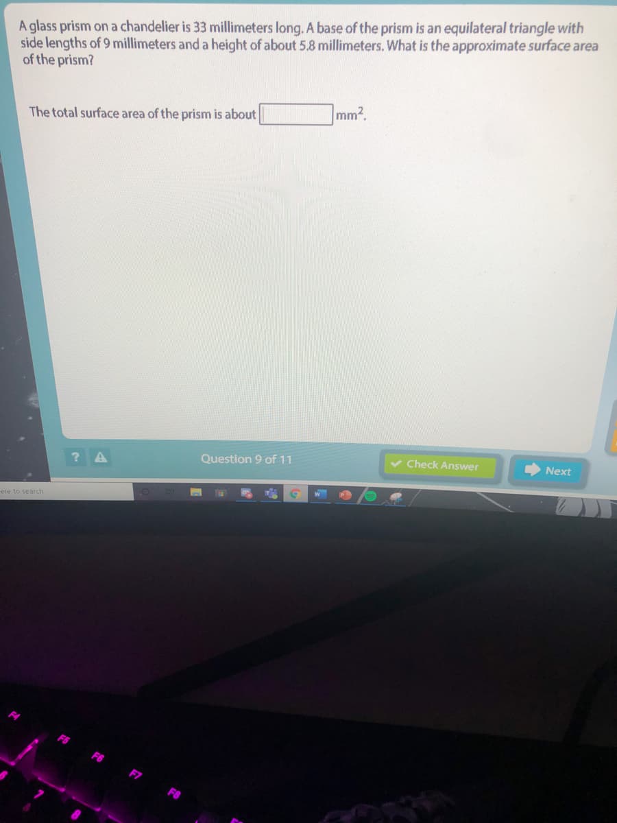 A glass prism on a chandelier is 33 millimeters long. A base of the prism is an equilateral triangle with
side lengths of 9 millimeters and a height of about 5.8 millimeters. What is the approximate surface area
of the prism?
mm2
The total surface area of the prism is about
Next
v Check Answer
Question 9 of 11
W
ere to search
F6
F7
