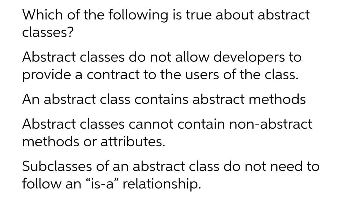 Which of the following is true about abstract
classes?
Abstract classes do not allow developers to
provide a contract to the users of the class.
An abstract class contains abstract methods
Abstract classes cannot contain non-abstract
methods or attributes.
Subclasses of an abstract class do not need to
follow an "is-a" relationship.
