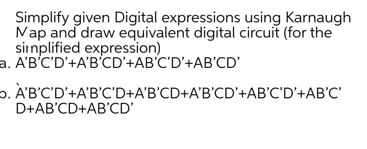 Simplify given Digital expressions using Karnaugh
Nap and draw equivalent digital circuit (for the
sirnplified expression)
a. A'B'C'D'+A'B'CD'+AB'C'D'+AB'CD'
6. A'B'C'D'+A'B'C'D+A'B'CD+A'B’CD'+AB'C'D’+AB'C'
D+AB'CD+AB'CD'
