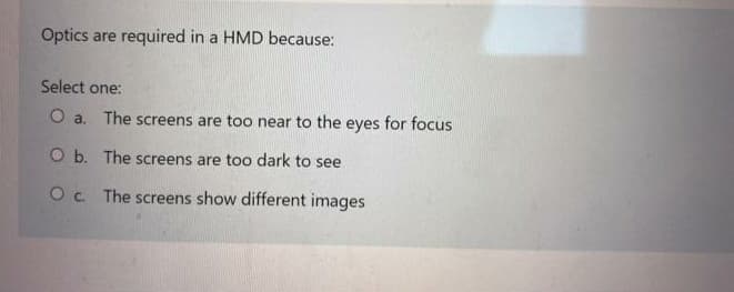 Optics are required in a HMD because:
Select one:
O a. The screens are too near to the eyes for focus
O b. The screens are too dark to see
O c. The screens show different images
