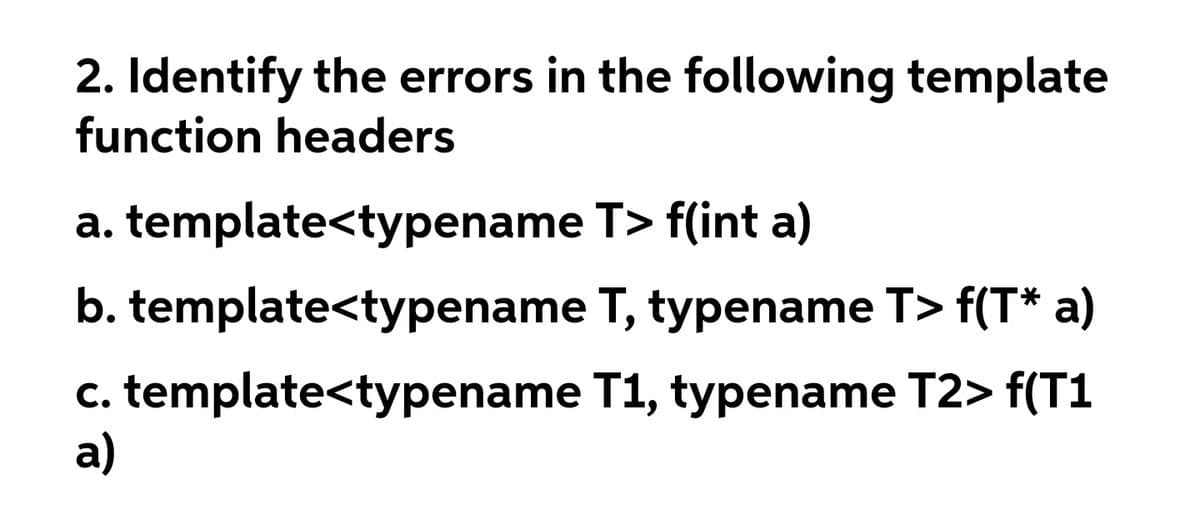 2. Identify the errors in the following template
function headers
a. template<typename T> f(int a)
b. template<typename T, typename T> f(T* a)
c. template<typename T1, typename T2> f(T1
a)
