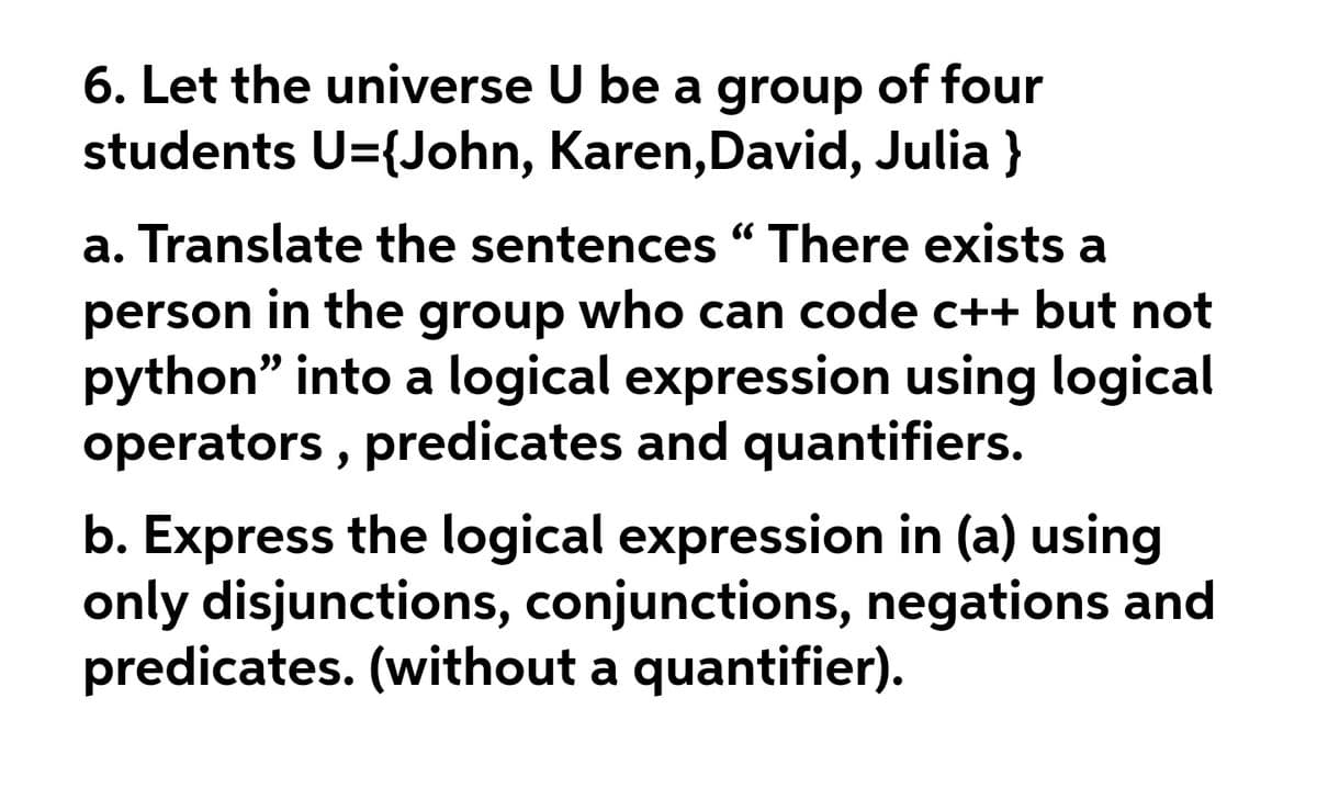 6. Let the universe U be a group of four
students U={John, Karen, David, Julia }
a. Translate the sentences " There exists a
person in the group who can code c++ but not
python" into a logical expression using logical
operators , predicates and quantifiers.
b. Express the logical expression in (a) using
only disjunctions, conjunctions, negations and
predicates. (without a quantifier).
