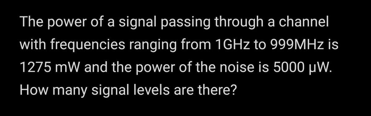 The power of a signal passing through a channel
with frequencies ranging from 1GHZ to 999MHZ is
1275 mW and the power of the noise is 5000 µW.
How many signal levels are there?
