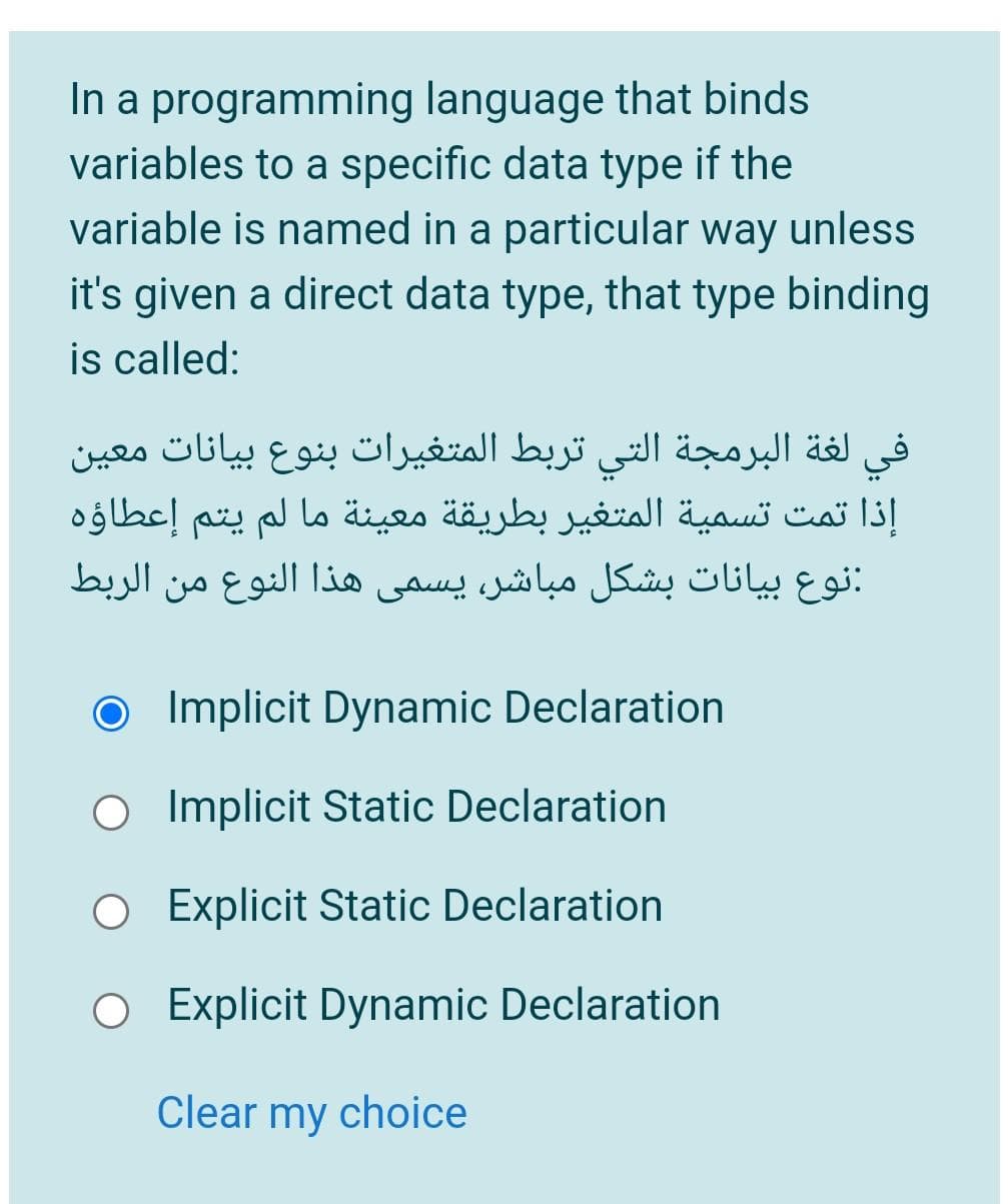 In a programming language that binds
variables to a specific data type if the
variable is named in a particular way unless
it's given a direct data type, that type binding
is called:
في لغة البرمجة التي تربط المتغیرات بنوع بیانات معين
إذا تمت تسمية المتغير بطريقة معيئة ما لم يتم إعطاؤہ
:نوع بيانات بشكل مباشر، يسمي هذا النوع من الربط
O Implicit Dynamic Declaration
O Implicit Static Declaration
O Explicit Static Declaration
O Explicit Dynamic Declaration
Clear my choice
