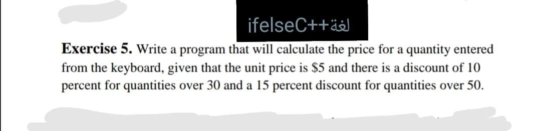 ifelseC++ä
Exercise 5. Write a program that will calculate the price for a quantity entered
from the keyboard, given that the unit price is $5 and there is a discount of 10
percent for quantities over 30 and a 15 percent discount for quantities over 50.
