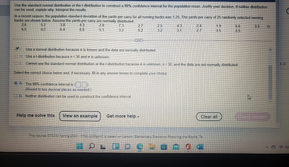 Use the standard normal distribution or the t-distribution to construct a 99% confidence interval for the population mean. Justify your decision. If neither distribution
can be used, explain why. Interpret the results.
In a recent season, the population standard deviation of the yards per carry for all running backs was 1.25. The yards per carry of 25 randomly selected running
backs are shown below. Assume the yards per carry are normally distributed.
2.6
5.2
3.8
4.3
28
73
2.7
2.5
4.3
2.4
19
6.6
3.3
35
5.5
4.2
6.4
6.5
5.1
3.2
5.2
3.2
3.1
2.7
25
CỰC. Use a normal distribution because o is known and the data are normally distributed.
OD Use a t-distribution because n< 30 and o is unknown.
CE Cannot use the standard normal distribution or the t-distribution because o is unknown, n< 30, and the data are not normally distributed.
Select the correct choice below and, if necessary, fill in any answer boxes to complete your choice.
OA. The 99% confidence interval is
(Round to two decimał places as needed.)
O B. Neither distribution can be used to construct the confidence interval
Help me solve this
View an example
Get more help -
Clear ail
This course (STS232-5pring 2022 - 0700 (2:00pm)} is based on Larso0: Elementary Statistics: Picturing the World. Ze
