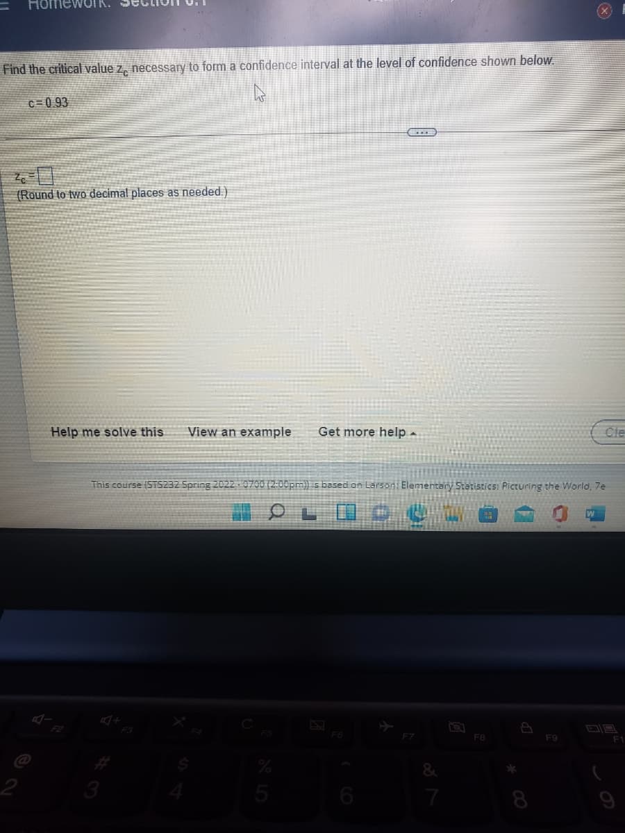 HomewuIK.
Find the critical value z, necessary to form a confidence interval at the level of confidence shown below.
C=0 93
(Round to two decimal places as needed.)
Help me solve this
View an example
Get more help -
Cle
This course (STS232 Spring 2022 -0700 (2:00pm)) is based on Larsoni Elementary Statistics: Picturing the World, 7e
F7
F8
F9
3
5
7
8
