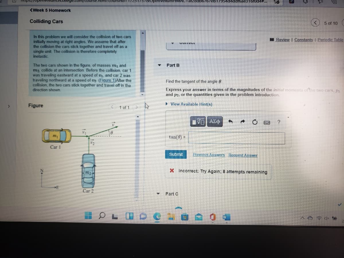 ps://
7954d4ddfbae316f0d4#...
由
<Week 5 Homework
Colliding Cars
5 of 10
In this problem we will consider the collision of two cars
initially moving at right angles. We assume that after
the collision the cars stick together and travel off as a
single unit. The collision is therefore completely
inelastic.
I Review | Constants | Periodic Table
The two cars shown in the figure, of masses m, and
m2, collide at an intersection. Before the collision, car 1
was traveling eastward at a speed of v, and car 2 was
traveling northward at a speed of v9. (Figure 1)After the
collision, the two cars stick together and travel off in the
direction shown.
Part B
Find the tangent of the angle 0.
Express your answer in terms of the magnitudes of the initial momenta of the two cars, pi
and p2, or the quantities given in the problem introduction.
Figure
{ 1 of 1
» View Available Hint(s)
>
m
tan(0) =
Car 1
Submit
Previous Answers Request Answer
m2
X Incorrect; Try Again; 8 attempts remaining
Car 2
Part C
W
