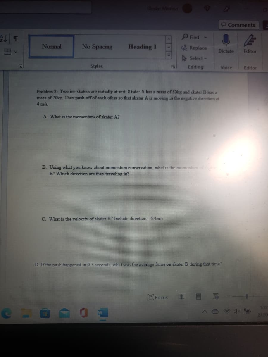 Bledar Morina
Comments
O Find -
Normal
No Spacing
Heading 1
Replace
Dictate
Editor
Select
Styles
Editing
Voice
Editor
Problem 3: Two ice skaters are imitially at rest. Skater A has a mass of 80kg and skater B has a
mass of 70kg. They push off of each other so that skater A is moving in the negative direction at
4 m/s.
A. What is the momentum of skater A?
B. Usimg what you know about momentum conservation, what is the momentum of ster
B? Which direction are they traveling in?
C. What is the velocity of skater B? Include direction. -6.4m's
D. If the push happened in 0.3 seconds, what was the average force on skater B during that time?
O Focus
10:0
2120

