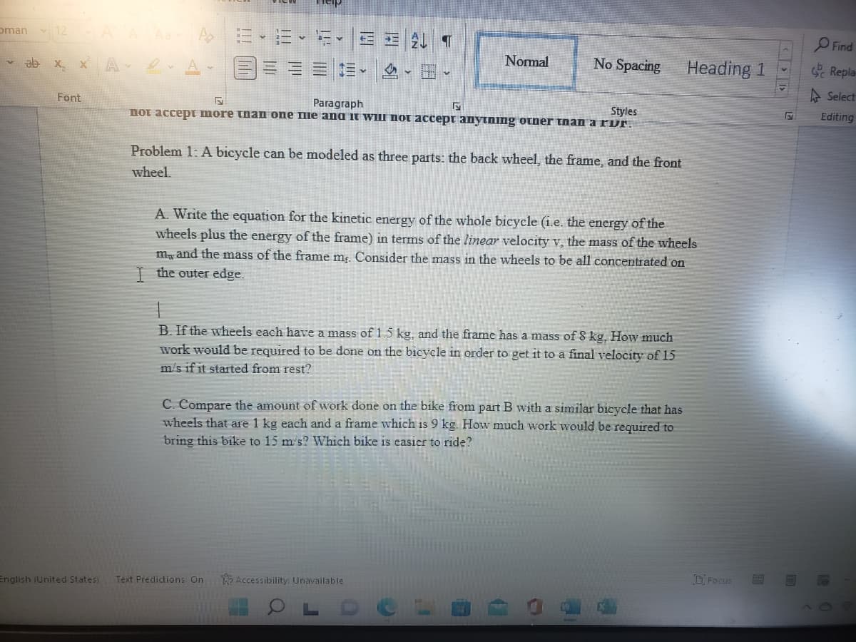 oman 12 AA
=、而、打。一EE 2T
Find
- ab x, x A 2 A-
Normal
No Spacing
Heading 1
Repla
A Select
Font
Paragraph
Styles
not accept more than one ie and it will not accept anytning otner than a rbr.
Editing
Problem 1: A bicycle can be modeled as three parts: the back wheel, the frame, and the front
wheel.
A. Write the equation for the kinetic energy of the whole bicycle (i.e. the energy of the
wheels plus the energy of the frame) in terms of the linear velocity v, the mass of the wheels
my and the mass of the frame mɛ. Consider the mass in the wheels to be all concentrated on
I the outer edge.
B. If the wheels each have a mass of 1.5 kg, and the frame has a mass of 8 kg, How much
work would be required to be done on the bicycle in order to get it to a final velocity of 15
m's if it started from rest?
C. Compare the amount of work done on the bike from part B with a similar bicycle that has
wheels that are 1 kg each and a frame which is 9 kg. How much work would be required to
bring this bike to 15 m's? Which bike is easier to ride?
DFocus
English (United States)
Accessibility Unavailable
Text Predictions On
L.
