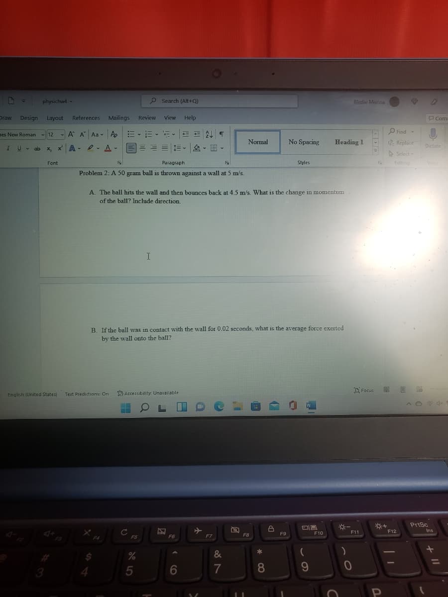 physichwd -
p Search (Alt +Q)
Bledar Morina
Draw
Design
Layout
Reterences
Mailings
Review
View Help
P Com
O Find
nes New Roman - 12
- A A Aa - A
m、而、新
E AL T
Normal
No Spacing
Heading 1
E Replace
三三。
鸟。。
Dictate
IU -
ab x, x A - e- A-
> Select
Font
Paragraph
Styles
Editing
Volce
Problem 2: A 50 gram ball is thrown against a wall at 5 m/s.
A. The ball hits the wall and then bounces back at 4.5 m/s. What is the change in momentum
of the ball? Include direction.
B. If the ball was in contact with the wall for 0.02 scconds, what is the average force exerted
by the wall onto the ball?
D Focus
Text Predictions: On
Accessibility: Unavailable
English (United States)
O L
PriSc
F11
F12
Ins
F9
F10
F5
F6
F7
F8
%
3
+ II
60
* CO
5
