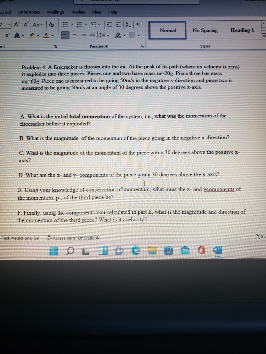 ayout
References
Mailings
Review
View
Help
A A Aa A
三、=
Normal
No Spacing
Heading 1
xA A-
ont
Paragraph
Styles
Problem 4: A firecracker is thrown into the air. At the peak of its path (where its velocity is zero)
it explodes into three pieces. Pieces one and two have mass m=20g. Piece three has mass
m;-60g. Piece one is measured to be going 50m/s in the negative x-direction and piece two is
measured to be going 50m/s at an angle of 30 degrees above the positive x-axis.
A. What is the initial total momentum of the system, Le., what was the momentum of the
firecracker before it exploded?
B. What is the magnitude of the momentum of the piece going in the negative x-direction?
C. What is the magnitude of the momentum of the piece going 30 degrees above the positive x-
axis?
D. What are the x- and y- components of the piece going 30 degrees above the x-axis?
E. Using your knowledge of conservation of momentum, what must the x- and ycomponents of
the momentum, p;, of the third piece be?
F. Finally, using the components you calculated in part E, what is the magnitude and direction of
the momentum of the third piece? What is its velocity?
Text Predictions: On
Accessibility: Unavailable
DFo
出OLID e | @ 森
