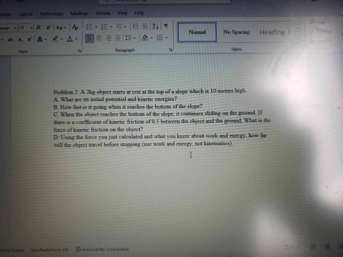esign
Layout
References
Mailings
Review
View
Help
O Find -
eman
12
- A A Aa
Nomal
No Spacing
Heading 1
Reptace
ab
X,
A-
Select
Styles
Editing
Font
Paragraph
Problem 2: A 2kg object starts at rest at the top of a slope which is 10 meters high.
A What are its initial potential and kinetic energies?
B. How fast is it going when it reaches the bottom of the slope?
C. When the object reaches the bottom of the slope, it continues sliding on the ground. If
there is a coefficient of kinetic friction of 0.5 between the object and the ground, What is the
force of kinetic friction on the object?
D. Using the force you just calculated and what you know about work and energy, hOw far
will the object travel before stopping (use work and energy, not kinematics).
I
Accessibility: Unavailable
O Focus
EE
nited States)
Text Predictions: On
