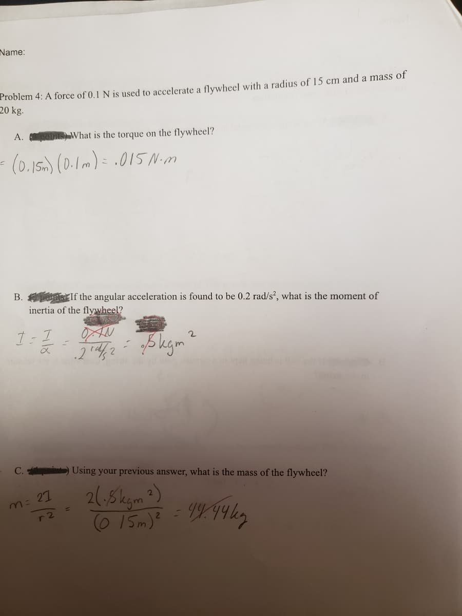 Name:
Problem 4: A force of 0.1 N is used to accelerate a flywheel with a radius of 15 cm and a mass of
20 kg.
A.
What is the torque on the flywheel?
(0.15.) (0.1m)= .015Nim
B. puais If the angular acceleration is found to be 0.2 rad/s?, what is the moment of
inertia of the flywheel?
OAN
C.
Using your previous answer, what is the mass of the flywheel?
2(,8kgm?)
0 15m)?
m= 27
-2
