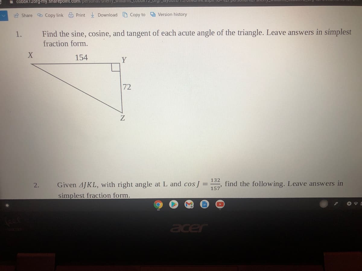 * cobbk120rg-my.sharepolnt.com/personal/sherry_willmar
2 Share Copy link Print Download Copy to Version history
1.
Find the sine, cosine, and tangent of each acute angle of the triangle. Leave answers in simplest
fraction form.
154
Y
72
Given 4JKL, with right angle at L and cosJ =
132
find the following. Leave answers in
2.
157'
simplest fraction form.
acer
