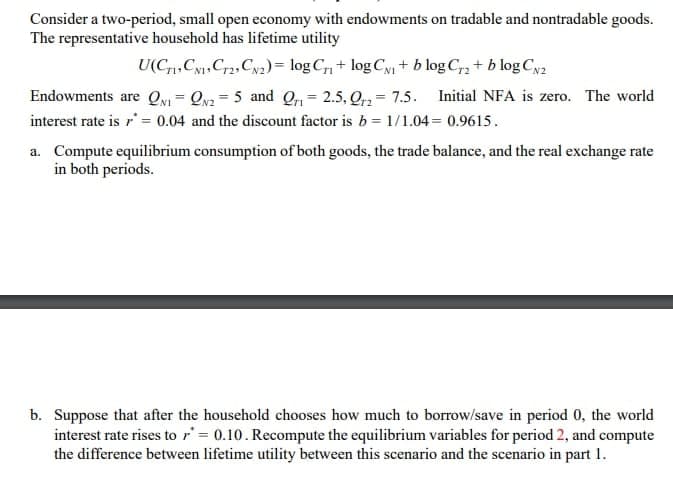 Consider a two-period, small open economy with endowments on tradable and nontradable goods.
The representative household has lifetime utility
U(C,Cy,Cr2, Cy2)= log C, + log Cy + b log C, + b log Cya
Endowments are Qy = Qv2 = 5 and Q, = 2.5, Q = 7.5. Initial NFA is zero. The world
%3D
%3D
interest rate is r' = 0.04 and the discount factor is b = 1/1.04= 0.9615.
a. Compute equilibrium consumption of both goods, the trade balance, and the real exchange rate
in both periods.
b. Suppose that after the household chooses how much to borrow/save in period 0, the world
interest rate rises to r' = 0.10. Recompute the equilibrium variables for period 2, and compute
the difference between lifetime utility between this scenario and the scenario in part 1.
