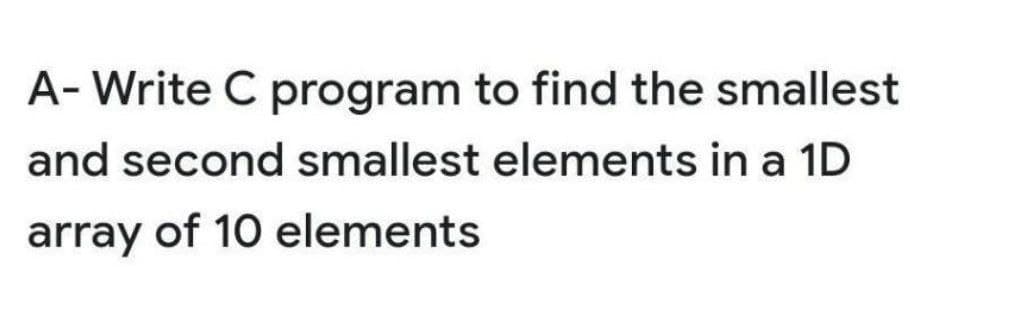 A- Write C program to find the smallest
and second smallest elements in a 1D
array of 10 elements
