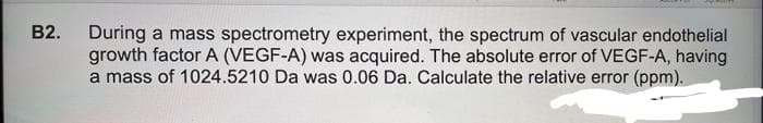 B2.
During a mass spectrometry experiment, the spectrum of vascular endothelial
growth factor A (VEGF-A) was acquired. The absolute error of VEGF-A, having
a mass of 1024.5210 Da was 0.06 Da. Calculate the relative error (ppm).
