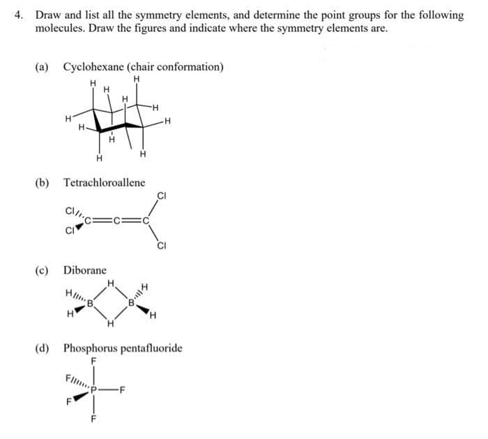 4. Draw and list all the symmetry elements, and determine the point groups for the following
molecules. Draw the figures and indicate where the symmetry elements are.
(a) Cyclohexane (chair conformation)
H.
(b) Tetrachloroallene
(c) Diborane
H.
(d) Phosphorus pentafluoride
-F
