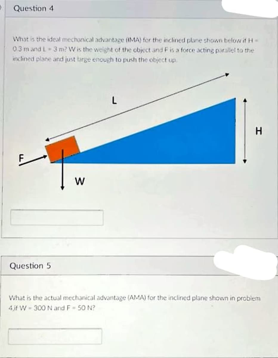 Question 4
What is the ideal mechanical advantage (IMA) for the inclined plane shown below if H-
0.3m and L 3 m? W is the weight of the object and Fis a force acting parallel to the
inclined plane and just targe enough to push the object up.
W
Question 5
What is the actual mechanical advantage (AMA) for the inclined plane shown in problem
4,if W - 300 N and F 50 N?

