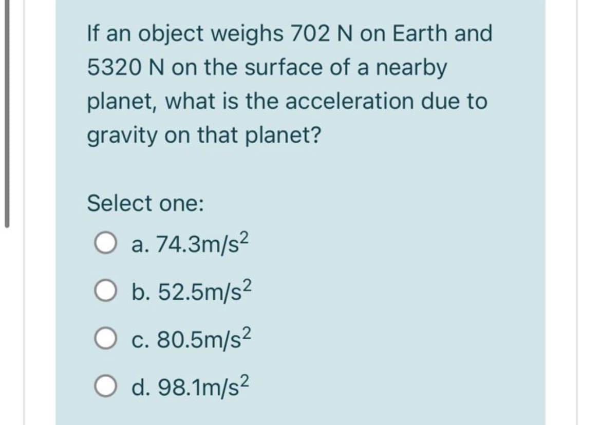 If an object weighs 702 N on Earth and
5320 N on the surface of a nearby
planet, what is the acceleration due to
gravity on that planet?
Select one:
O a. 74.3m/s²
b. 52.5m/s?
c. 80.5m/s²
O d. 98.1m/s?
