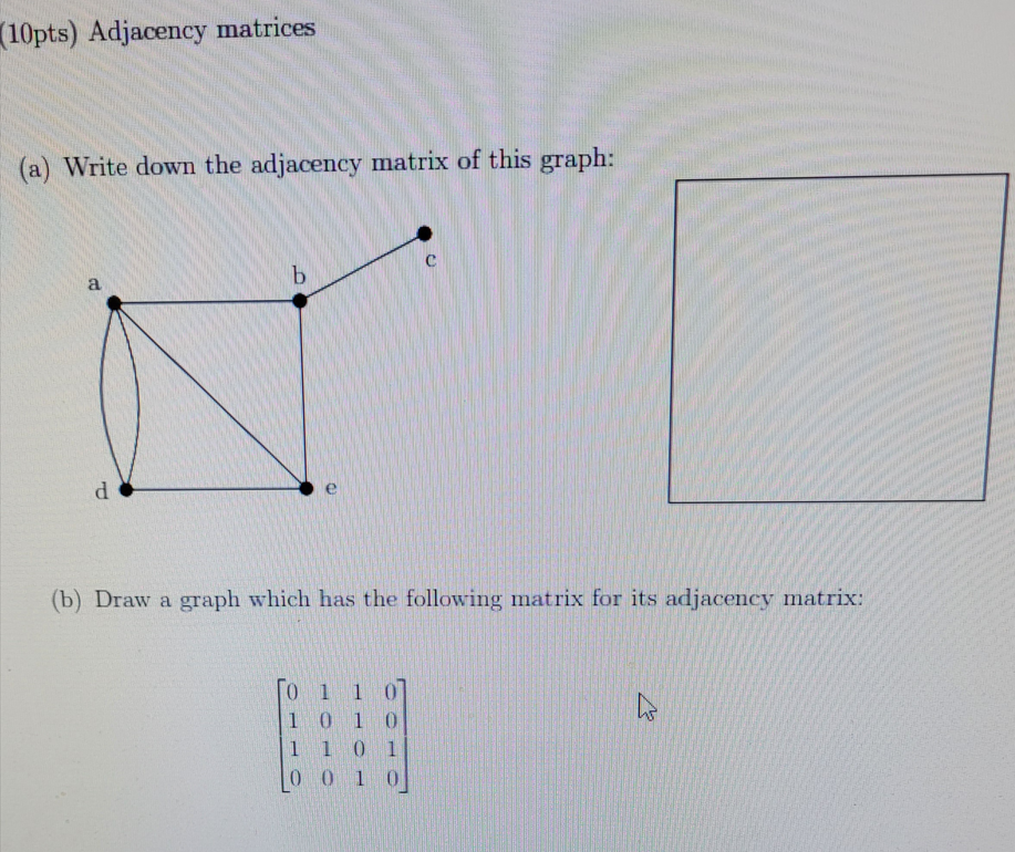 (10pts) Adjacency matrices
(a) Write down the adjacency matrix of this graph:
a
d
b
(b) Draw a graph which has the following matrix for its adjacency matrix:
[0 1 1 0]
1010
1 1 0 1
0010
h