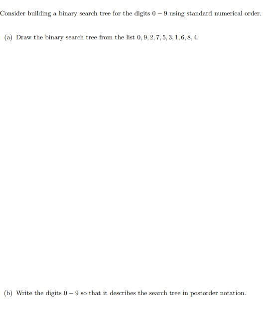 Consider building a binary search tree for the digits 0-9 using standard numerical order.
(a) Draw the binary search tree from the list 0,9, 2, 7, 5, 3, 1, 6, 8, 4.
(b) Write the digits 0-9 so that it describes the search tree in postorder notation.