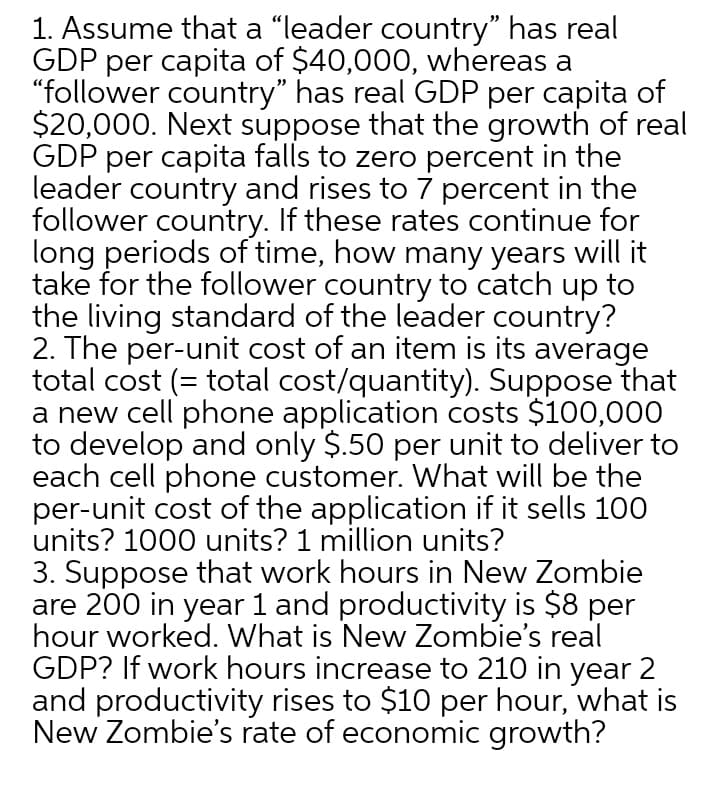 1. Assume that a "leader country" has real
GDP per capita of $40,000, whereas a
"follower country" has real GDP per capita of
$20,000. Next suppose that the growth of real
GDP per capita falls to zero percent in the
leader country and rises to 7 percent in the
follower country. If these rates continue for
long periods of time, how many years will it
take for the follower country to catch up to
the living standard of the leader country?
2. The per-unit cost of an item is its average
total cost (= total cost/quantity). Suppose that
a new cell phone application costs $100,000
to develop and only $.50 per unit to deliver to
each cell phone customer. What will be the
per-unit cost of the application if it sells 100
units? 1000 units? 1 million units?
3. Suppose that work hours in New Zombie
are 200 in year 1 and productivity is $8 per
hour worked. What is New Zombie's real
GDP? If work hours increase to 210 in year 2
and productivity rises to $10 per hour, what is
New Zombie's rate of economic growth?
