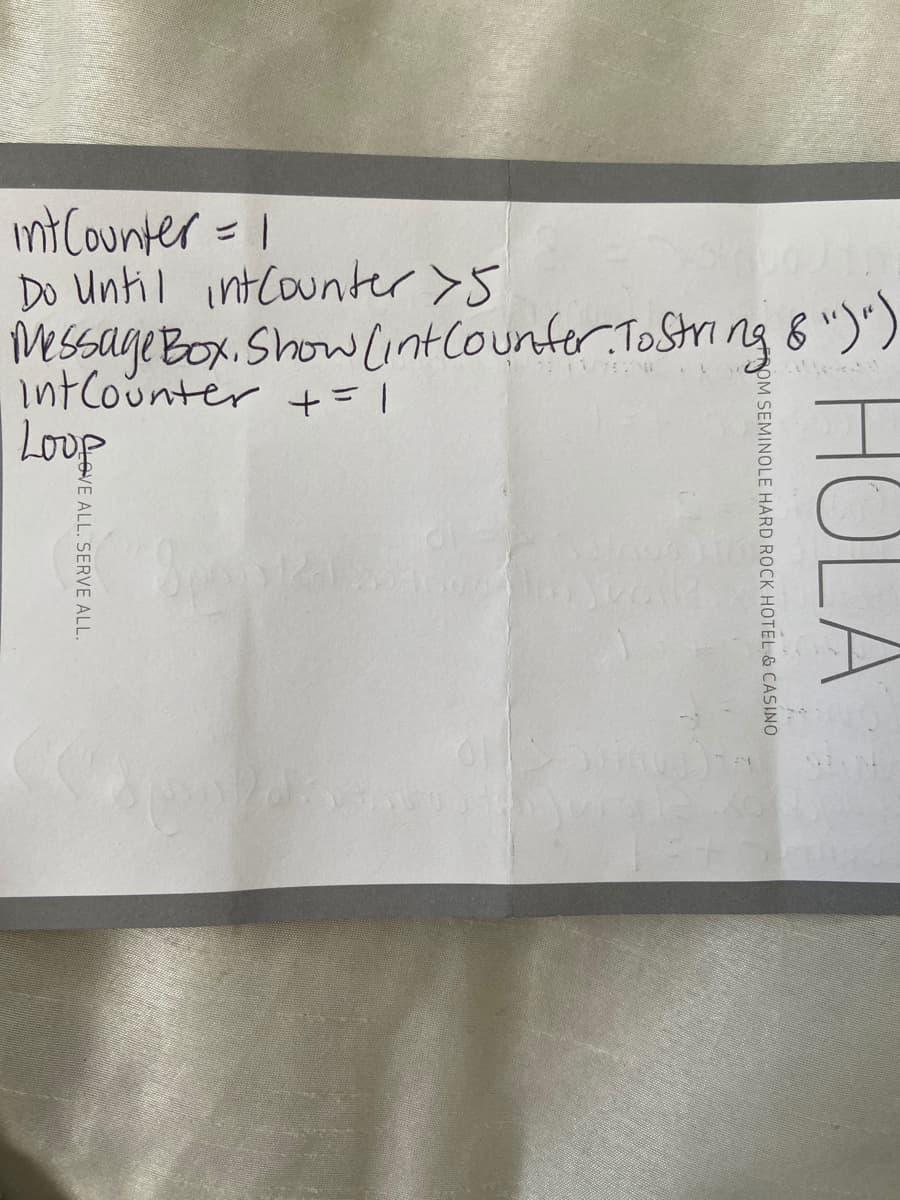 int Counter = 1
Do Until intcounter>5
MSsage Box. Show Lintlounter. ToString B ")')
intCounter +=1
Loup
HOLA
OM SEMINOLE HARD ROCK HOTEL & CASINO
OVE ALL. SERVE ALL
