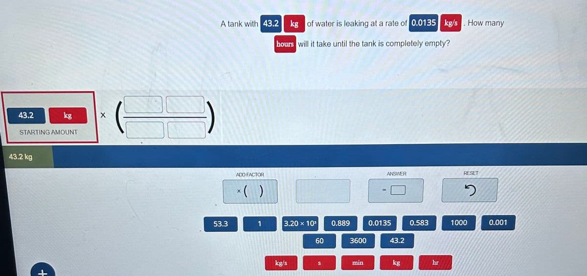 43.2
STARTING AMOUNT
43.2 kg
kg
+
X
A tank with 43.2 kg of water is leaking at a rate of 0.0135 kg/s. How many
hours will it take until the tank is completely empty?
53.3
ADD FACTOR
*( )
1
3.20 × 10³
kg/s
60
S
0.889
3600
min
=
ANSWER
0.0135
43.2
kg
0.583
hr
RESET
2
1000
0.001