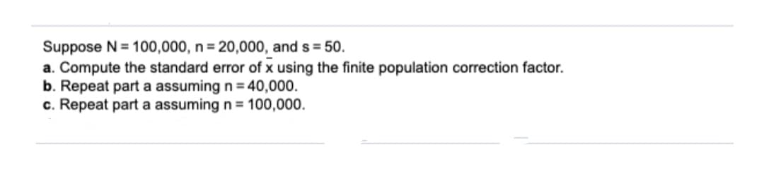 Suppose N = 100,000, n = 20,000, and s = 50.
a. Compute the standard error of x using the finite population correction factor.
b. Repeat part a assuming n = 40,000.
c. Repeat part a assuming n = 100,000.
