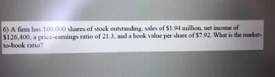 6) A firm has 160.000 shares of stock outstanding, sales of $1.94 million, net income of
$126,400, a price-camings ratio of 21.3, and a book value per share of $7.92. What is the market-
to-book ratio?
