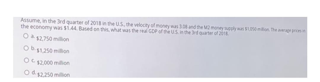 Assume, in the 3rd quarter of 2018 in the U.S., the velocity of money was 3.08 and the M2 money supply was $1,050 million. The average prices in
the economy was $1.44. Based on this, what was the real GDP of the U.S. in the 3rd quarter of 2018.
O a. $2,750 million
O b.$1,250 millon
Oc.
$2,000 million
O d. 52.250 million
