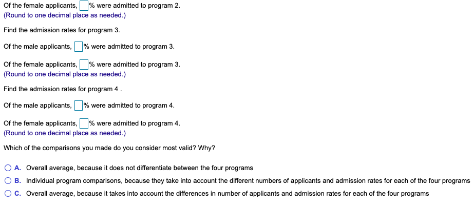 Of the female applicants,
% were admitted to program 2.
(Round to one decimal place as needed.)
Find the admission rates for program 3.
Of the male applicants,% were admitted to program 3.
Of the female applicants,% were admitted to program 3.
(Round to one decimal place as needed.)
Find the admission rates for program 4 .
Of the male applicants, % were admitted to program 4.
Of the female applicants,
% were admitted to program 4.
(Round to one decimal place as needed.)
Which of the comparisons you made do you consider most valid? Why?
O A. Overall average, because it does not differentiate between the four programs
O B. Individual program comparisons, because they take into account the different numbers of applicants and admission rates for each of the four programs
Oc. Overall average, because it takes into account the differences in number of applicants and admission rates for each of the four programs
