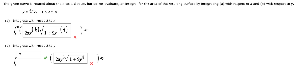 The given curve is rotated about the x-axis. Set up, but do not evaluate, an integral for the area of the resulting surface by integrating (a) with respect to x and (b) with respect to y.
X, 1sxs 8
y =
(a) Integrate with respect to x.
2x 3)V1+ 9x
()
dx
(b) Integrate with respect to y.
2
2nyV1+ 9y4
dy
