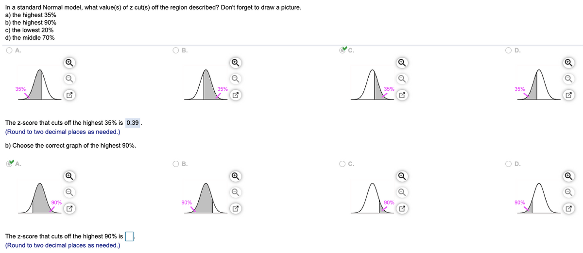 In a standard Normal model, what value(s) of z cut(s) off the region described? Don't forget to draw a picture.
a) the highest 35%
b) the highest 90%
c) the lowest 20%
d) the middle 70%
OA.
OB.
OD.
35%
35%
35%
35%
The z-score that cuts off the highest 35% is 0.39.
(Round to two decimal places as needed.)
b) Choose the correct graph of the highest 90%.
A.
OB.
Oc.
O D.
90%
90%
90%
90%
The z-score that cuts off the highest 90% is
(Round to two decimal places as needed.)
