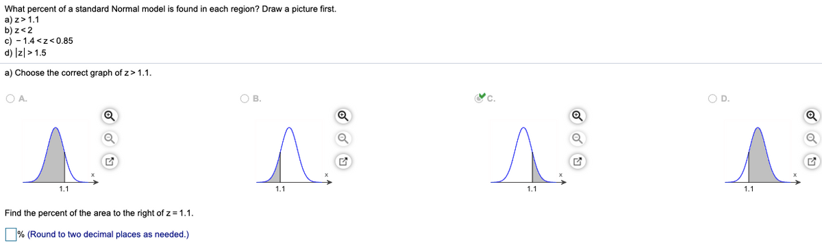 What percent of a standard Normal model is found in each region? Draw a picture first.
a) z>1.1
b) z<2
c) - 1.4 <z<0.85
d) Iz|> 1.5
a) Choose the correct graph of z> 1.1.
O A.
OB.
OD.
1.1
1.1
1.1
1.1
Find the percent of the area to the right of z= 1.1.
% (Round to two decimal places as needed.)
