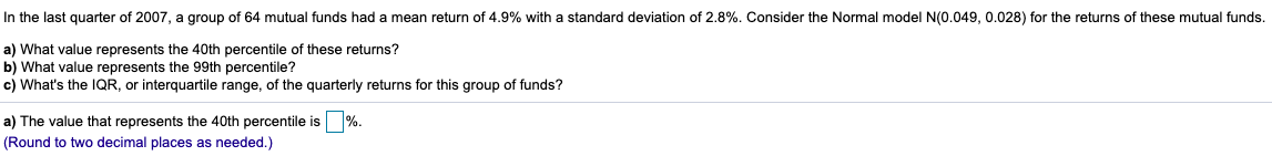 In the last quarter of 2007, a group of 64 mutual funds had a mean return of 4.9% with a standard deviation of 2.8%. Consider the Normal model N(0.049, 0.028) for the returns of these mutual funds.
a) What value represents the 40th percentile of these returns?
b) What value represents the 99th percentile?
c) What's the IQR, or interquartile range, of the quarterly returns for this group of funds?
a) The value that represents the 40th percentile is %.
(Round to two decimal places as needed.)
