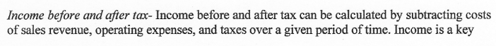 Income before and after tax- Income before and after tax can be calculated by subtracting costs
of sales revenue, operating expenses, and taxes over a given period of time. Income is a key
