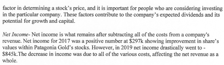 factor in determining a stock's price, and it is important for people who are considering investing
in the particular company. These factors contribute to the company's expected dividends and its
potential for growth and capital.
Net Income- Net income is what remains after subtracting all of the costs from a company's
revenue. Net income for 2017 was a positive number at $297k showing improvement in share's
values within Patagonia Gold's stocks. However, in 2019 net income drastically went to -
$845k. The decrease in income was due to all of the various costs, affecting the net revenue as a
whole.
