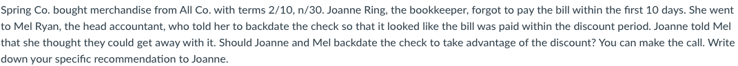 Spring Co. bought merchandise from All Co. with terms 2/10, n/30. Joanne Ring, the bookkeeper, forgot to pay the bill within the first 10 days. She went
to Mel Ryan, the head accountant, who told her to backdate the check so that it looked like the bill was paid within the discount period. Joanne told Mel
that she thought they could get away with it. Should Joanne and Mel backdate the check to take advantage of the discount? You can make the call. Write
down your specific recommendation to Joanne.
