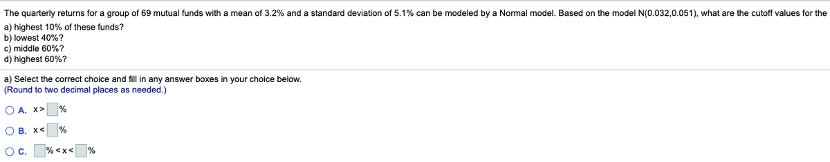 The quarterly returns for a group of 69 mutual funds with a mean of 3.2% and a standard deviation of 5.1% can be modeled by a Normal model. Based on the model N(0.032,0.051), what are the cutoff values for the
a) highest 10% of these funds?
b) lowest 40%?
c) middle 60%?
d) highest 60%?
a) Select the correct choice and fill in any answer boxes in your choice below.
(Round to two decimal places as needed.)
O A. X>
%
O B. X<
%
О с.
% <x<
%
